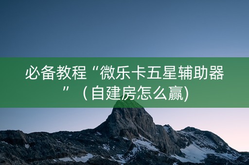 必备教程“微乐卡五星辅助器”（自建房怎么赢)