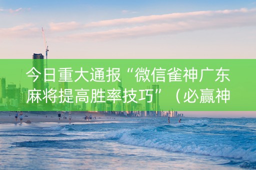 今日重大通报“微信雀神广东麻将提高胜率技巧”（必赢神器辅助器)