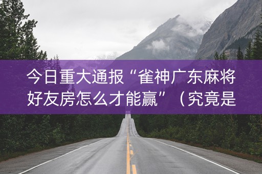 今日重大通报“雀神广东麻将好友房怎么才能赢”（究竟是不是有挂)