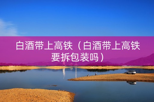 白酒带上高铁（白酒带上高铁要拆包装吗）