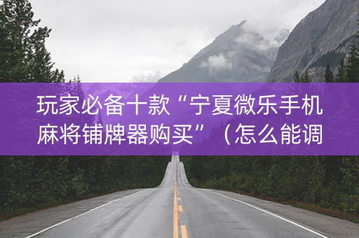 玩家必备十款“宁夏微乐手机麻将铺牌器购买”（怎么能调好牌)