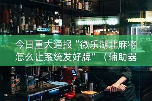今日重大通报“微乐湖北麻将怎么让系统发好牌”（辅助器通用版)
