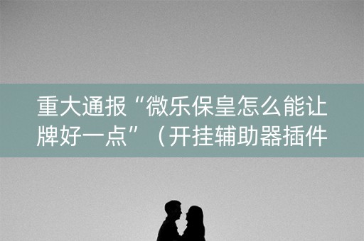 重大通报“微乐保皇怎么能让牌好一点”（开挂辅助器插件)