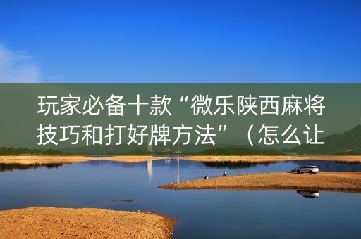 玩家必备十款“微乐陕西麻将技巧和打好牌方法”（怎么让系统给你发好牌)