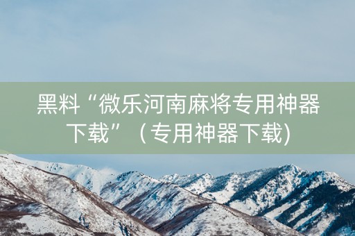 黑料“微乐河南麻将专用神器下载”（专用神器下载)