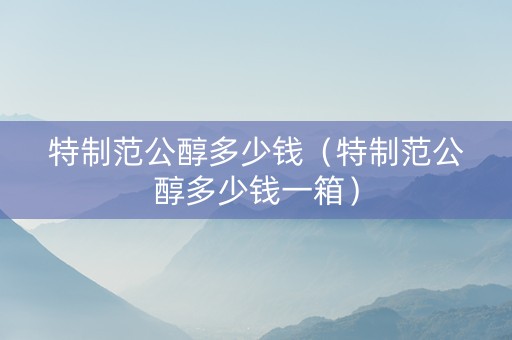 特制范公醇多少钱（特制范公醇多少钱一箱）