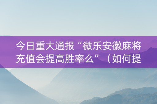 今日重大通报“微乐安徽麻将充值会提高胜率么”（如何提高胜率)