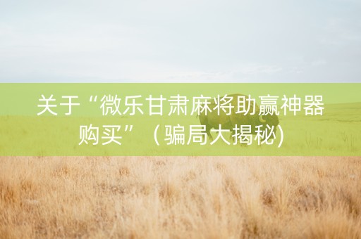 关于“微乐甘肃麻将助赢神器购买”（骗局大揭秘)