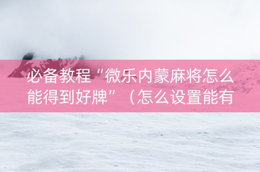 必备教程“微乐内蒙麻将怎么能得到好牌”（怎么设置能有好牌)