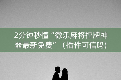 2分钟秒懂“微乐麻将控牌神器最新免费”（插件可信吗)