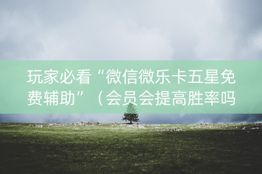 玩家必看“微信微乐卡五星免费辅助”（会员会提高胜率吗)