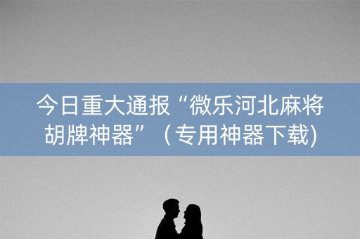 今日重大通报“微乐河北麻将胡牌神器”（专用神器下载)