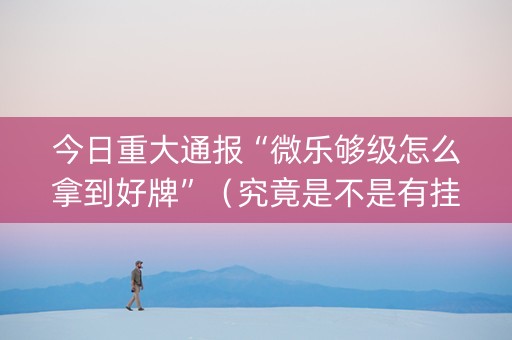 今日重大通报“微乐够级怎么拿到好牌”（究竟是不是有挂)