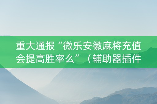 重大通报“微乐安徽麻将充值会提高胜率么”（辅助器插件)