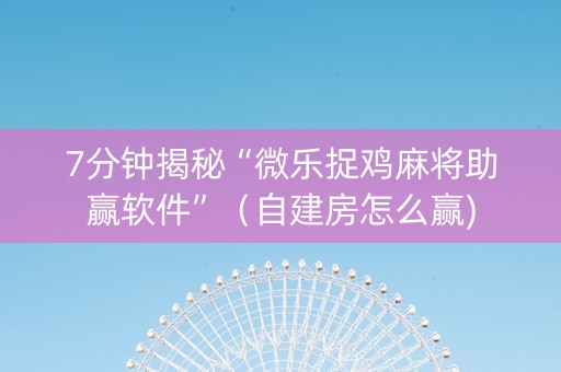 7分钟揭秘“微乐捉鸡麻将助赢软件”（自建房怎么赢)