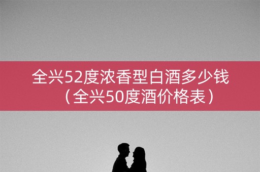 全兴52度浓香型白酒多少钱（全兴50度酒价格表）