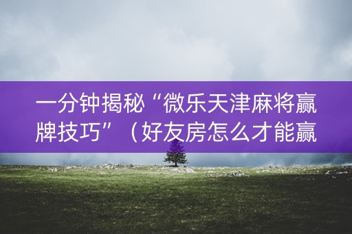 一分钟揭秘“微乐天津麻将赢牌技巧”（好友房怎么才能赢)