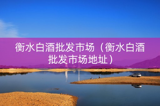衡水白酒批发市场（衡水白酒批发市场地址）