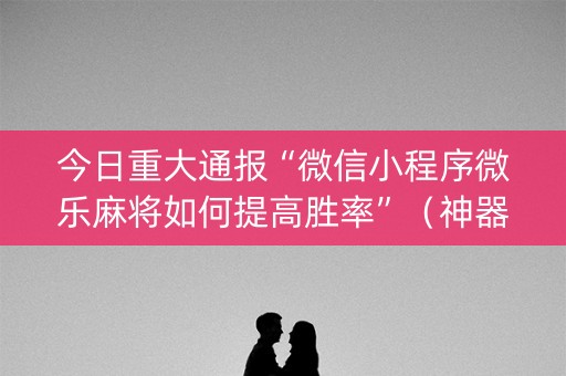 今日重大通报“微信小程序微乐麻将如何提高胜率”（神器通用版)