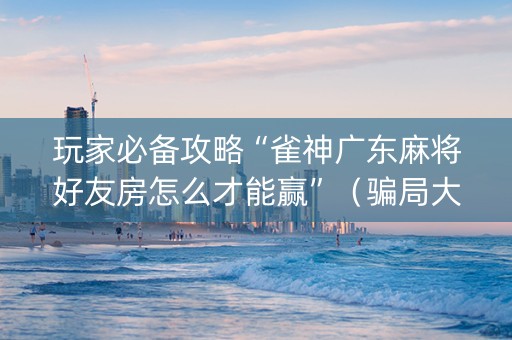 玩家必备攻略“雀神广东麻将好友房怎么才能赢”（骗局大揭秘)