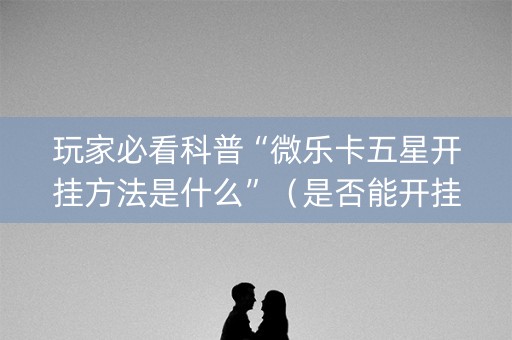 玩家必看科普“微乐卡五星开挂方法是什么”（是否能开挂)