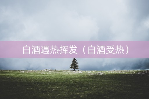 白酒遇热挥发（白酒受热）