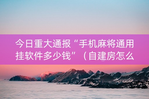 今日重大通报“手机麻将通用挂软件多少钱”（自建房怎么赢)