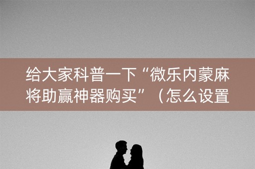 给大家科普一下“微乐内蒙麻将助赢神器购买”（怎么设置能有好牌)