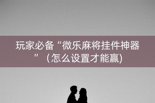 玩家必备“微乐麻将挂件神器”（怎么设置才能赢)