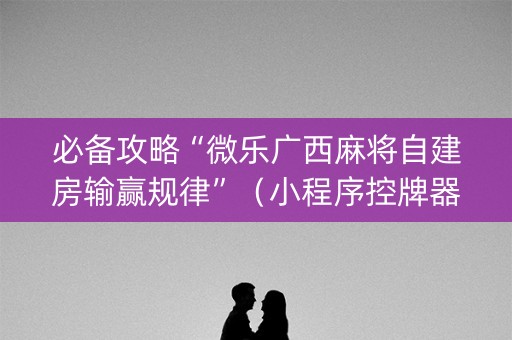 必备攻略“微乐广西麻将自建房输赢规律”（小程序控牌器)