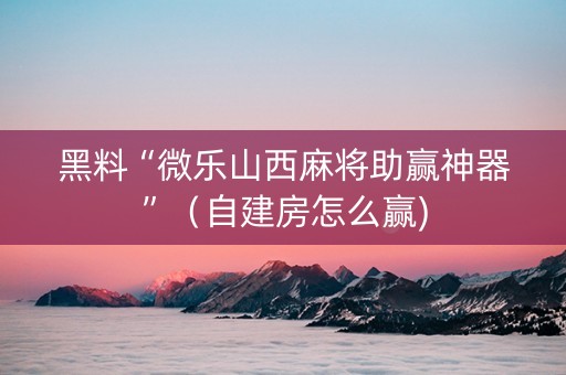 黑料“微乐山西麻将助赢神器”（自建房怎么赢)
