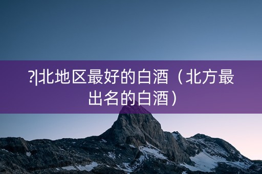 ?|北地区最好的白酒（北方最出名的白酒）