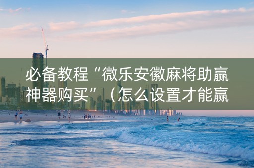 必备教程“微乐安徽麻将助赢神器购买”（怎么设置才能赢)