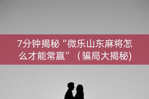 7分钟揭秘“微乐山东麻将怎么才能常赢”（骗局大揭秘)