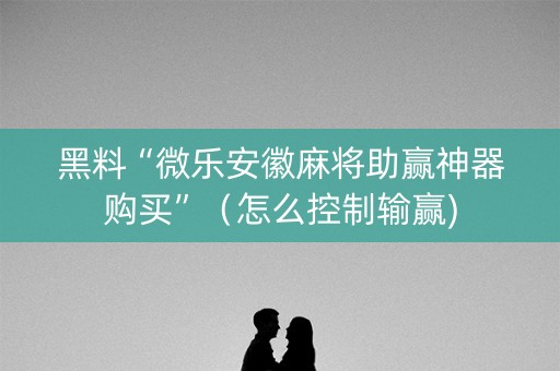 黑料“微乐安徽麻将助赢神器购买”（怎么控制输赢)