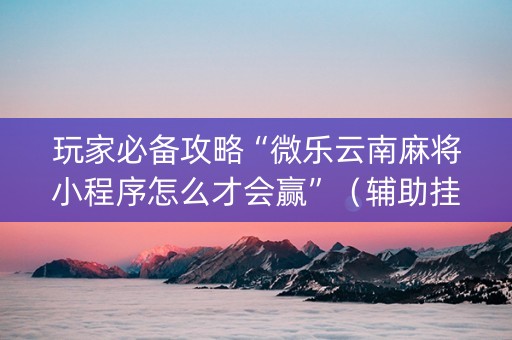 玩家必备攻略“微乐云南麻将小程序怎么才会赢”（辅助挂发牌规律)
