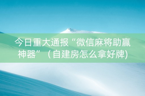 今日重大通报“微信麻将助赢神器”（自建房怎么拿好牌)