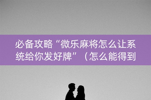 必备攻略“微乐麻将怎么让系统给你发好牌”（怎么能得到好牌)
