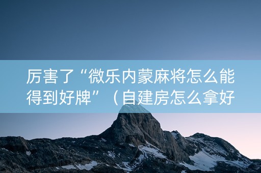 厉害了“微乐内蒙麻将怎么能得到好牌”（自建房怎么拿好牌)