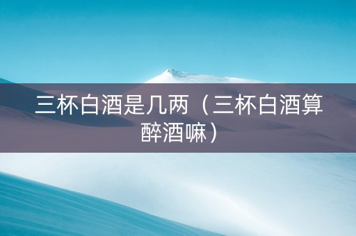 三杯白酒是几两（三杯白酒算醉酒嘛）