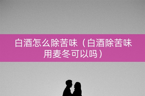 白酒怎么除苦味（白酒除苦味用麦冬可以吗）
