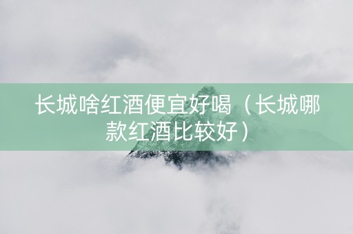 长城啥红酒便宜好喝（长城哪款红酒比较好）