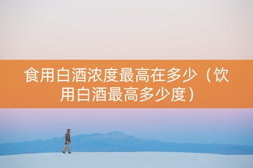 食用白酒浓度最高在多少（饮用白酒最高多少度）