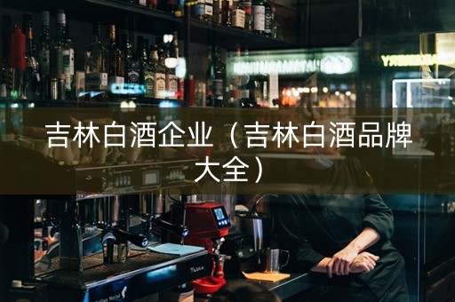 吉林白酒企业(吉林白酒品牌大全) 吉林白酒企业(吉林白酒品牌大全)