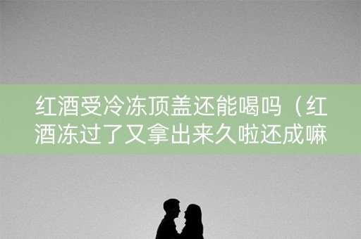 红酒受冷冻顶盖还能喝吗（红酒冻过了又拿出来久啦还成嘛）