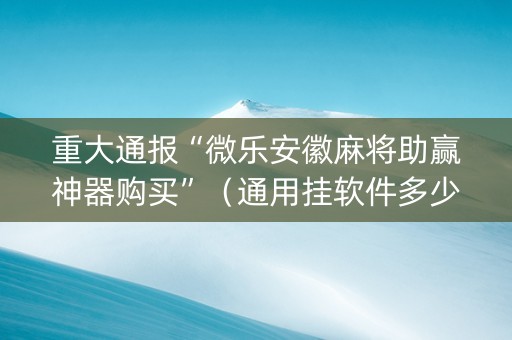 重大通报“微乐安徽麻将助赢神器购买”（通用挂软件多少钱)