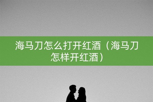 海马刀怎么打开红酒（海马刀怎样开红酒）