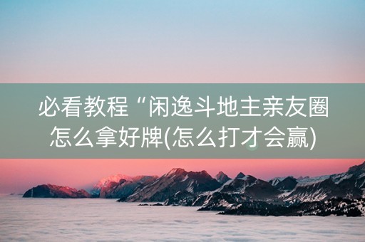 必看教程“闲逸斗地主亲友圈怎么拿好牌(怎么打才会赢)
