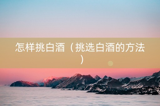 怎样挑白酒（挑选白酒的方法）