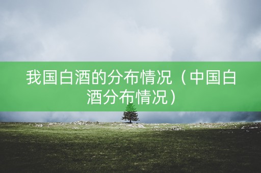 我国白酒的分布情况（中国白酒分布情况）